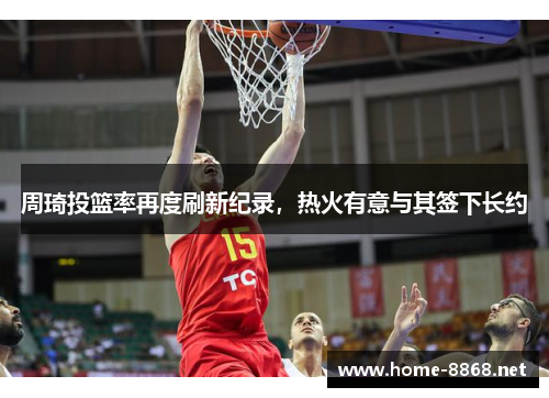 周琦投篮率再度刷新纪录，热火有意与其签下长约